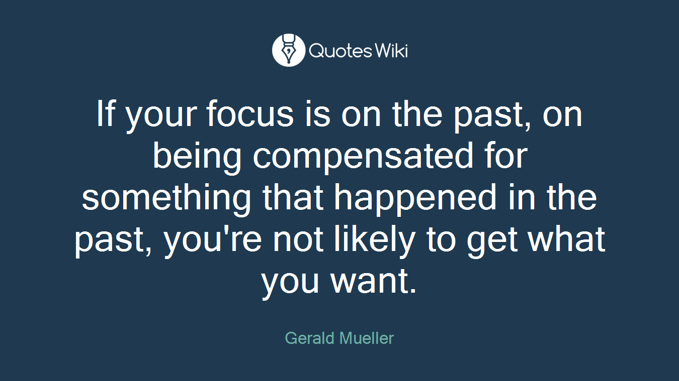 If your focus is on the past, on being compensated for something that happened in the past, you're not likely to get what you want.