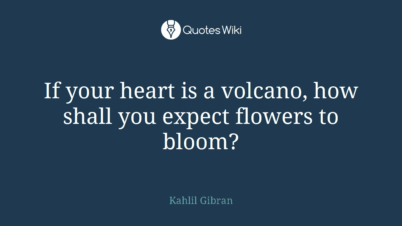 If your heart is a volcano, how shall you expect flowers to bloom?