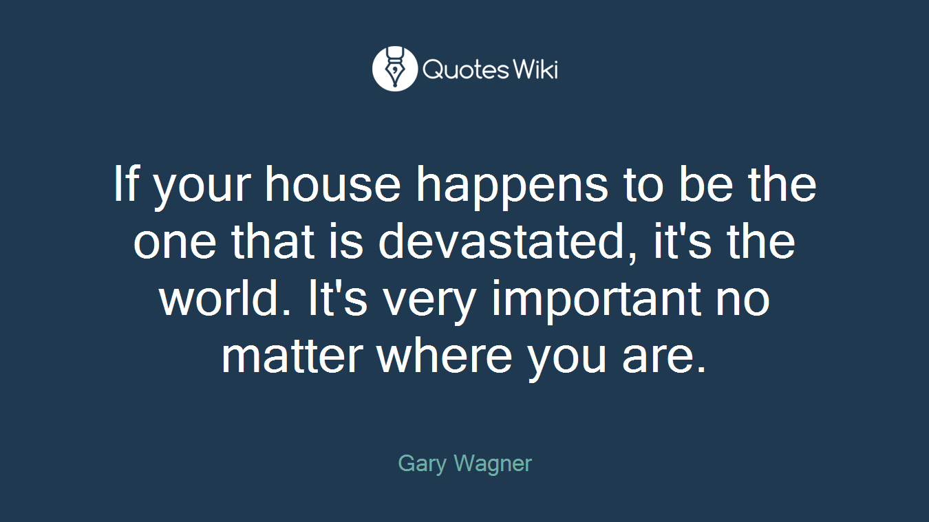 If your house happens to be the one that is devastated, it's the world. It's very important no matter where you are.