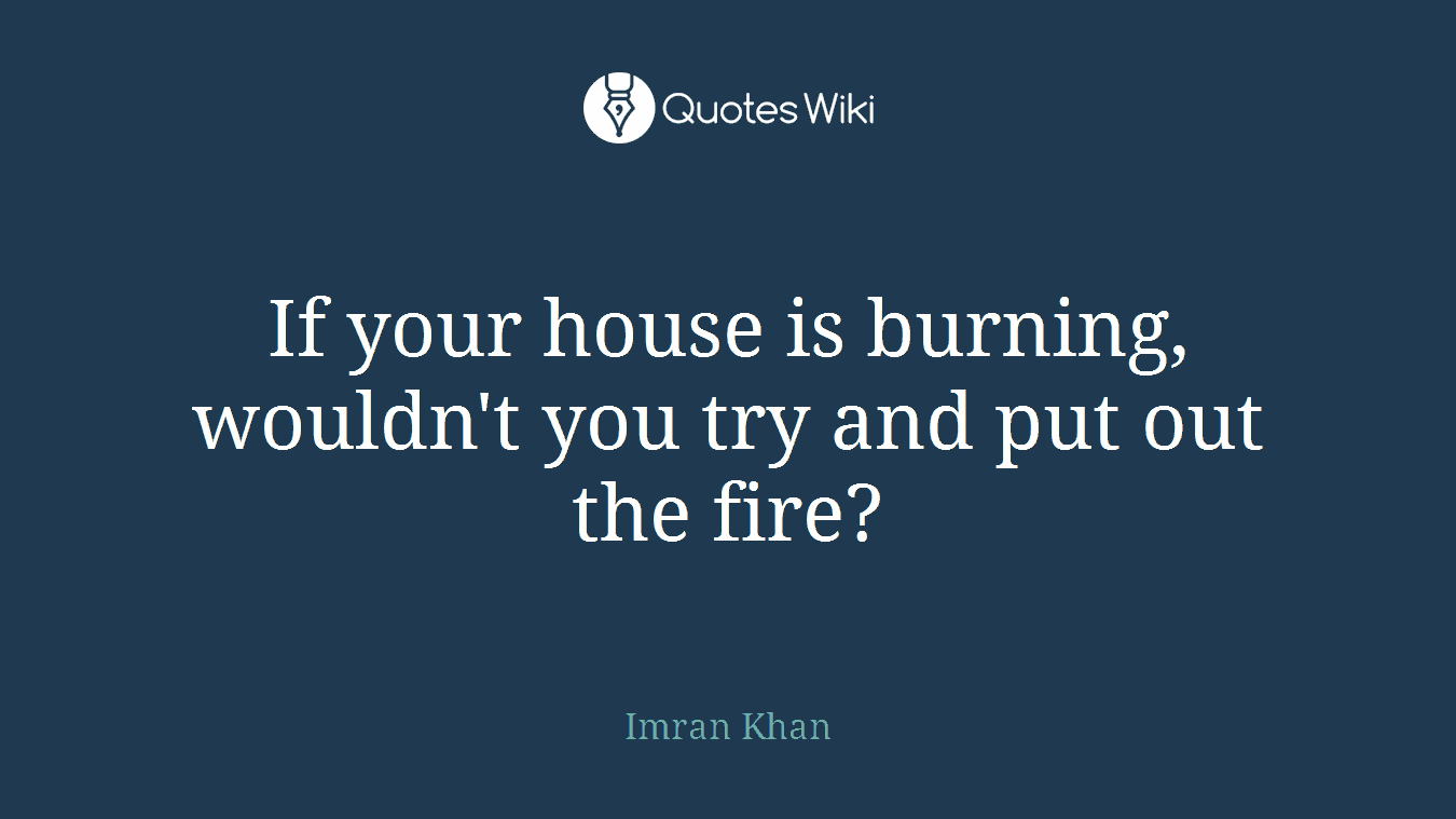 If your house is burning, wouldn't you try and put out the fire?
