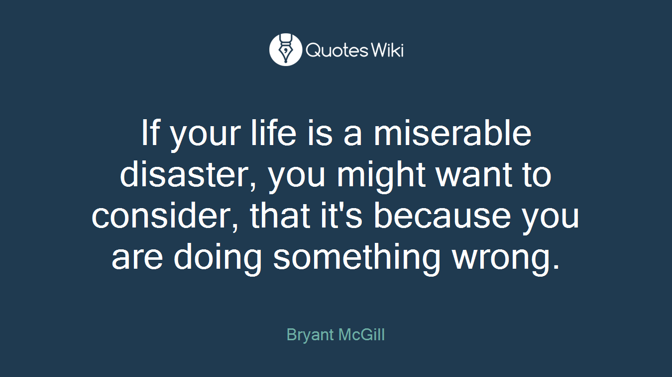 If your life is a miserable disaster, you might want to consider, that it's because you are doing something wrong.