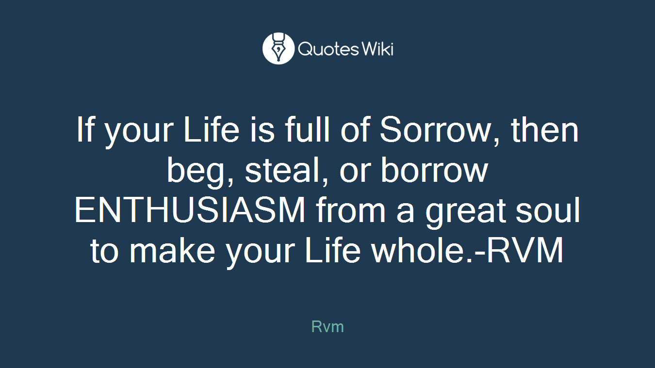 If your Life is full of Sorrow, then beg, steal, or borrow ENTHUSIASM from a great soul to make your Life whole.-RVM
