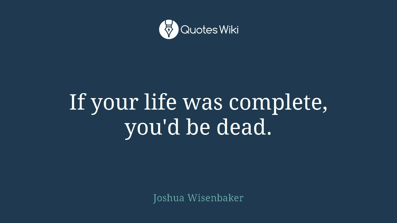 If your life was complete, you'd be dead.