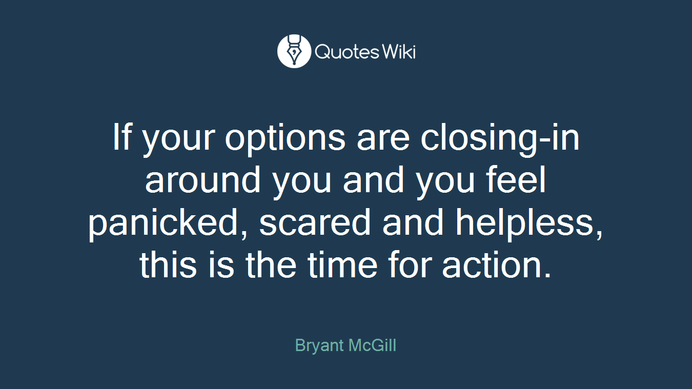 If your options are closing-in around you and you feel panicked, scared and helpless, this is the time for action.