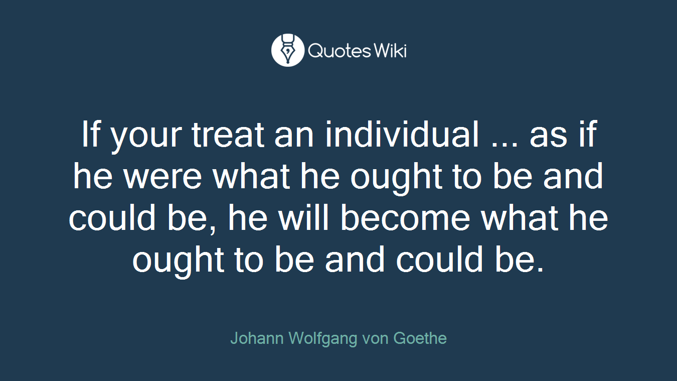 If your treat an individual ... as if he were what he ought to be and could be, he will become what he ought to be and could be.