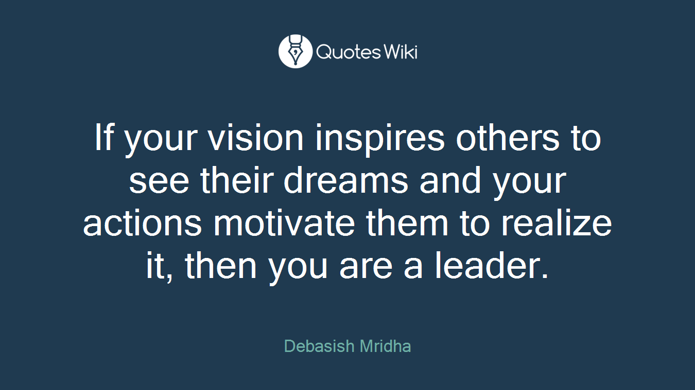 If your vision inspires others to see their dreams and your actions motivate them to realize it, then you are a leader.