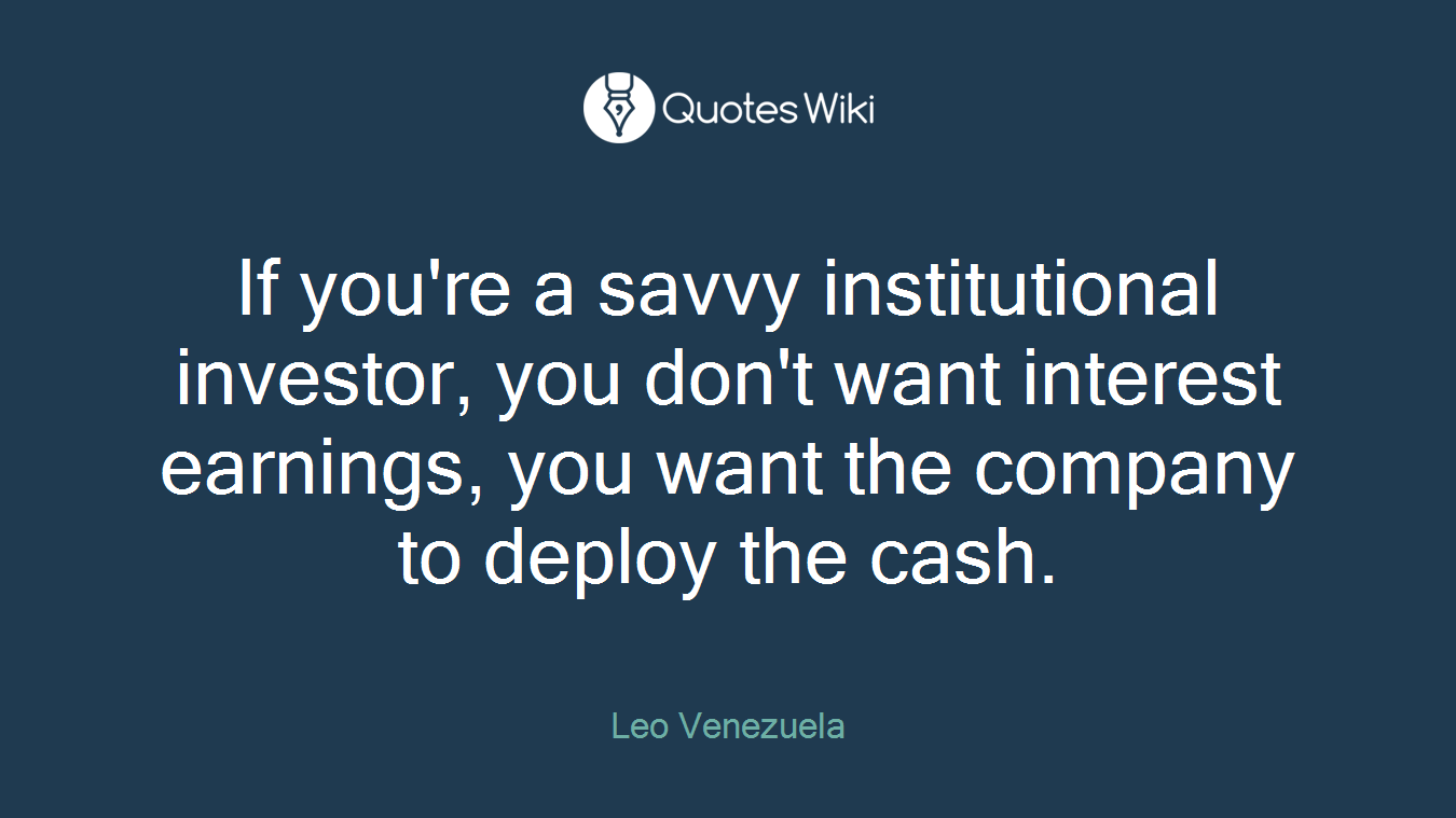 If you're a savvy institutional investor, you don't want interest earnings, you want the company to deploy the cash.