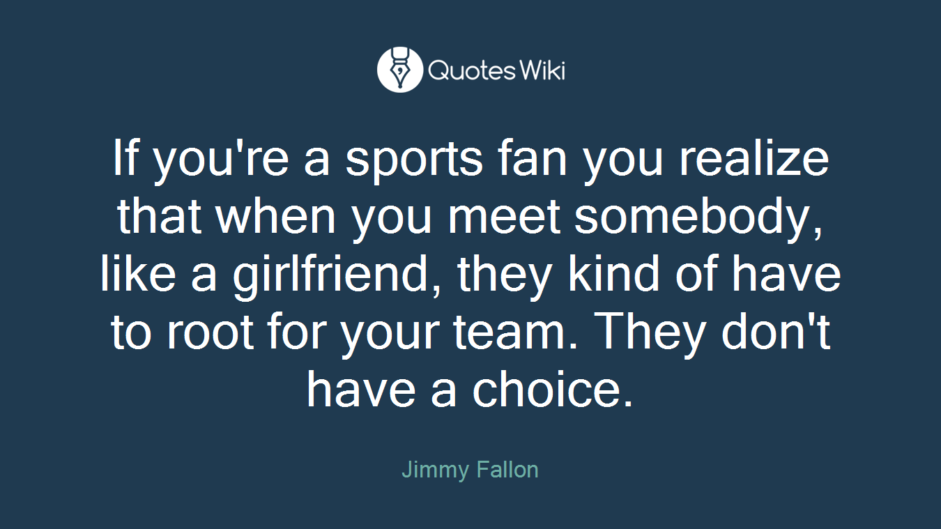 If you're a sports fan you realize that when you meet somebody, like a girlfriend, they kind of have to root for your team. They don't have a choice.