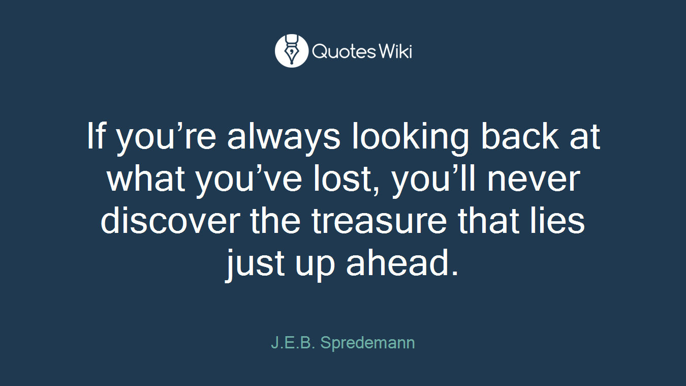 If you’re always looking back at what you’ve lost, you’ll never discover the treasure that lies just up ahead.