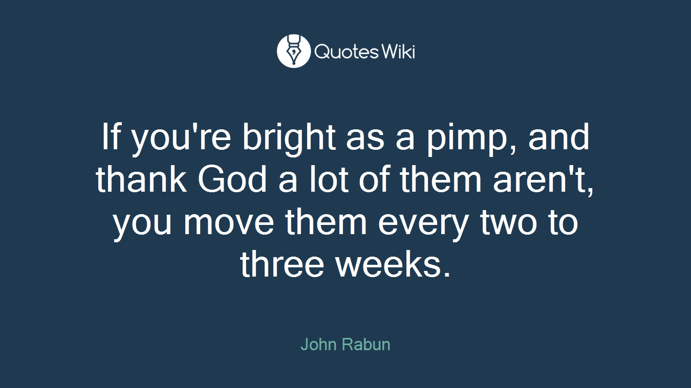 If you're bright as a pimp, and thank God a lot of them aren't, you move them every two to three weeks.