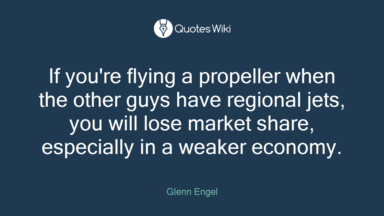 If you're flying a propeller when the other guys have regional jets, you will lose market share, especially in a weaker economy.