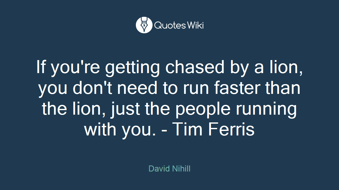 If you're getting chased by a lion, you don't need to run faster than the lion, just the people running with you. - Tim Ferris