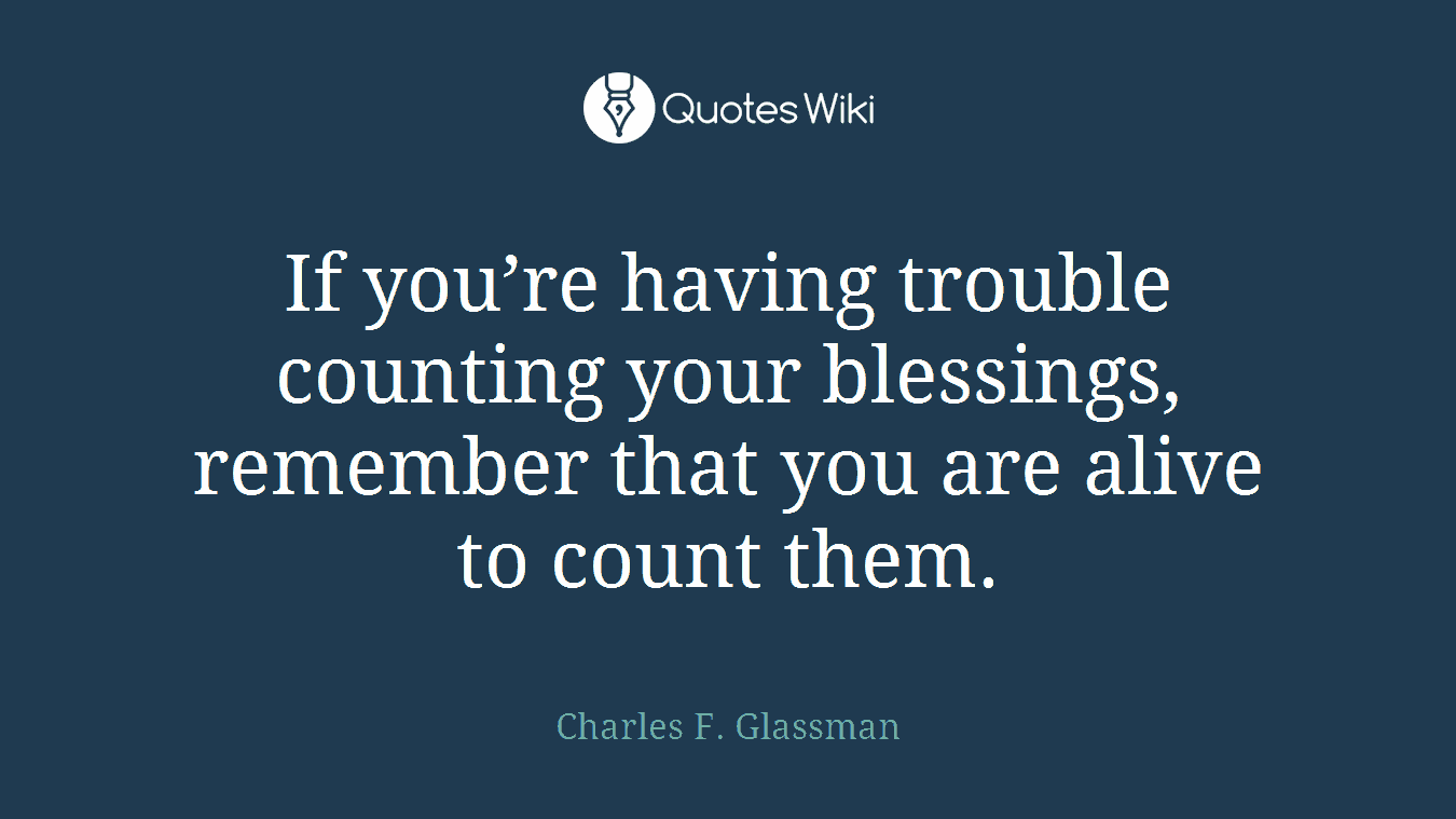 If you’re having trouble counting your blessings, remember that you are alive to count them.