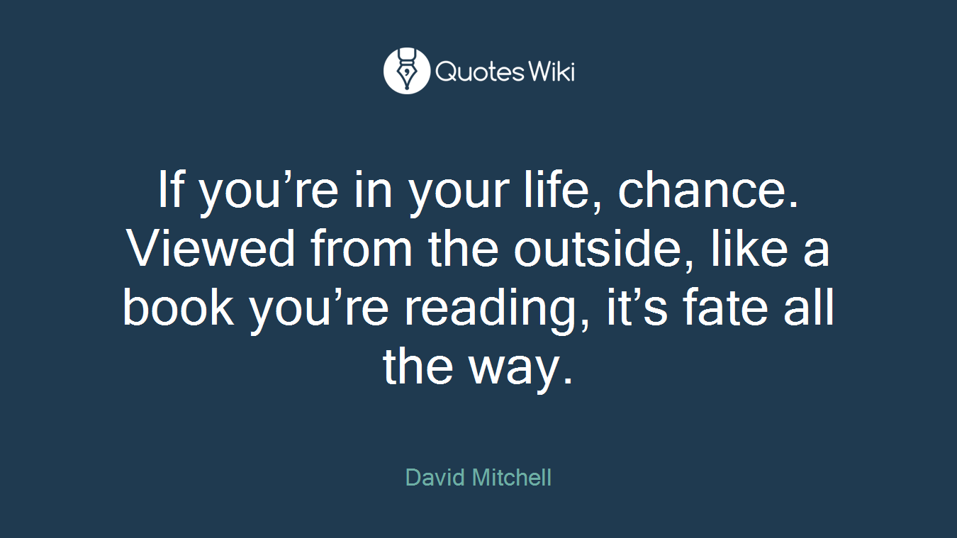 If you’re in your life, chance. Viewed from the outside, like a book you’re reading, it’s fate all the way.