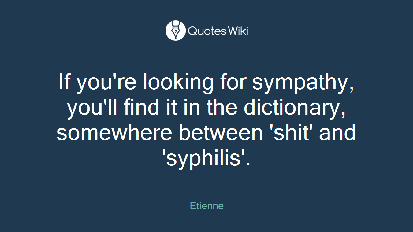 If you're looking for sympathy, you'll find it in the dictionary, somewhere between 'shit' and 'syphilis'.