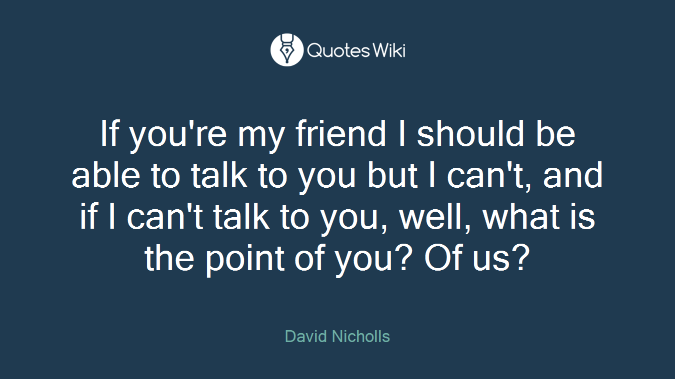 If you're my friend I should be able to talk to you but I can't, and if I can't talk to you, well, what is the point of you? Of us?