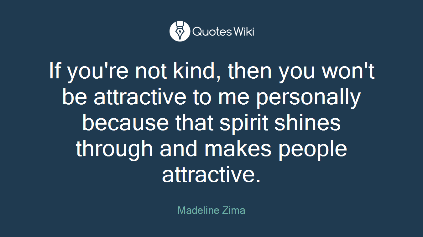 If you're not kind, then you won't be attractive to me personally because that spirit shines through and makes people attractive.