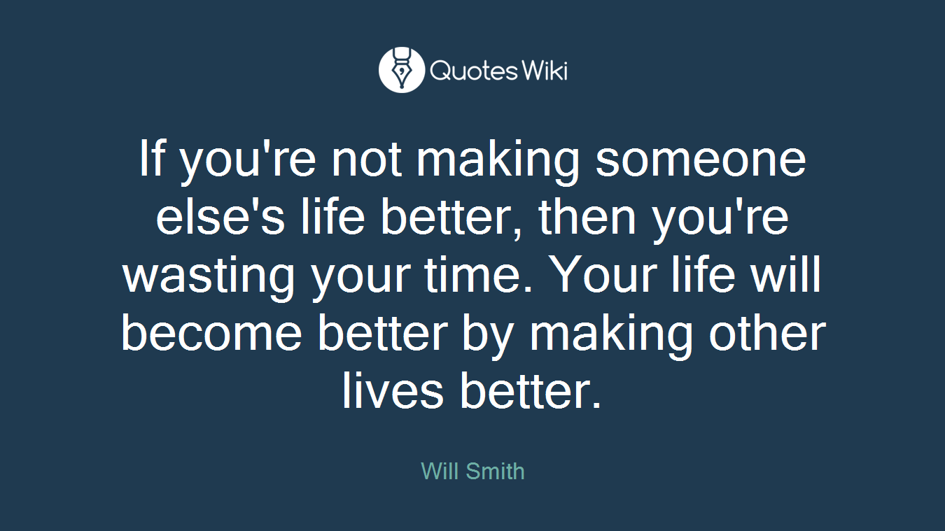 If you're not making someone else's life better, then you're wasting your time. Your life will become better by making other lives better.
