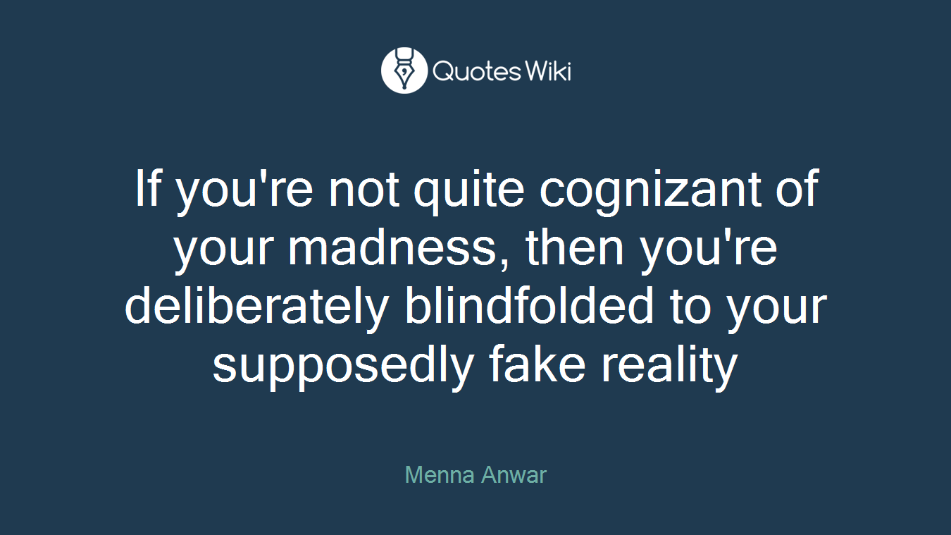 If you're not quite cognizant of your madness, then you're deliberately blindfolded to your supposedly fake reality