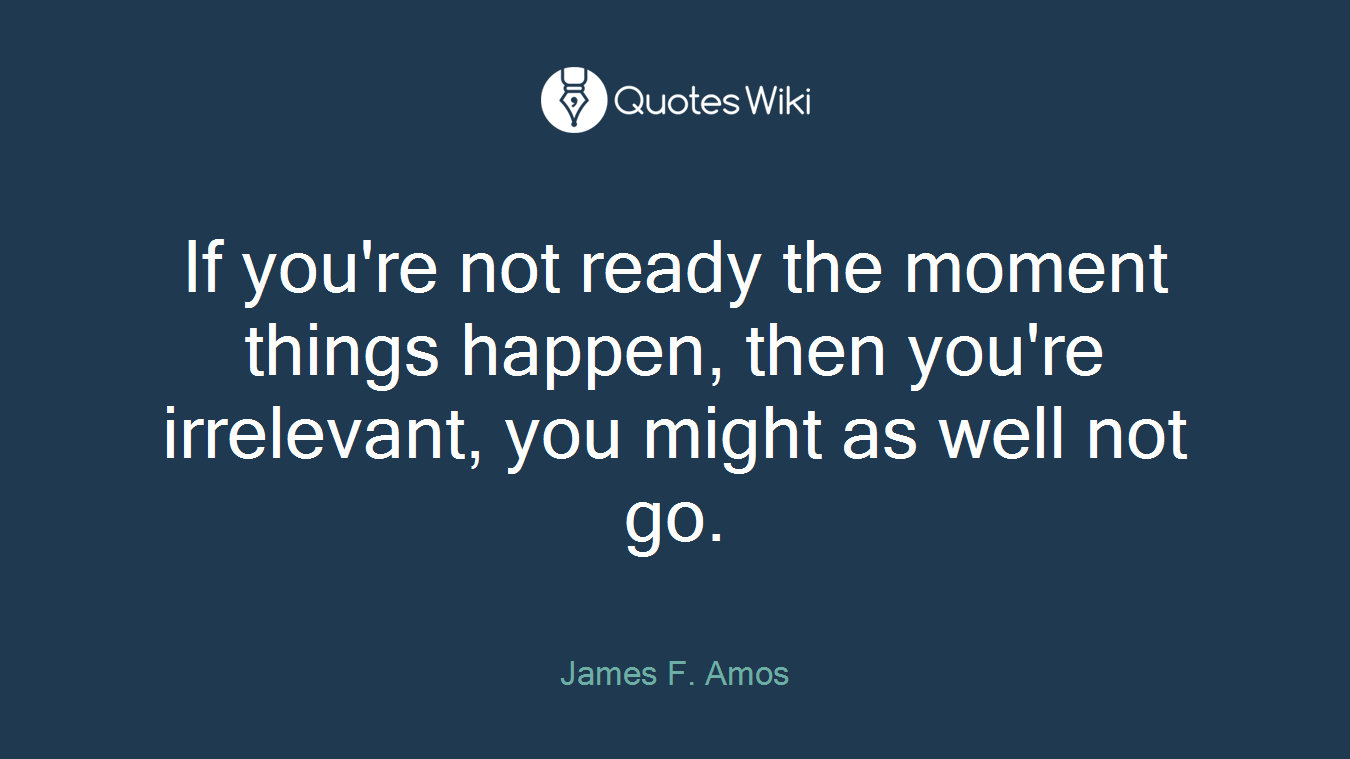 If you're not ready the moment things happen, then you're irrelevant, you might as well not go.