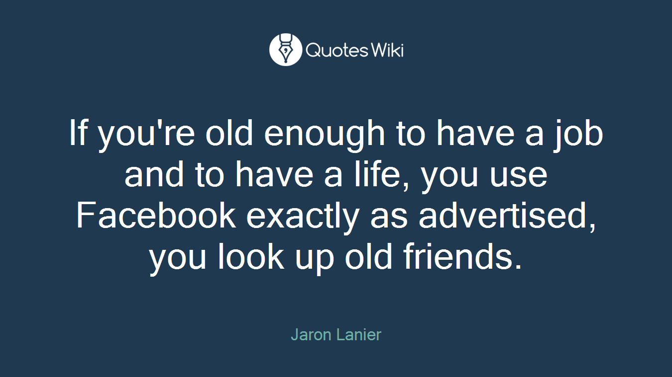 If you're old enough to have a job and to have a life, you use Facebook exactly as advertised, you look up old friends.