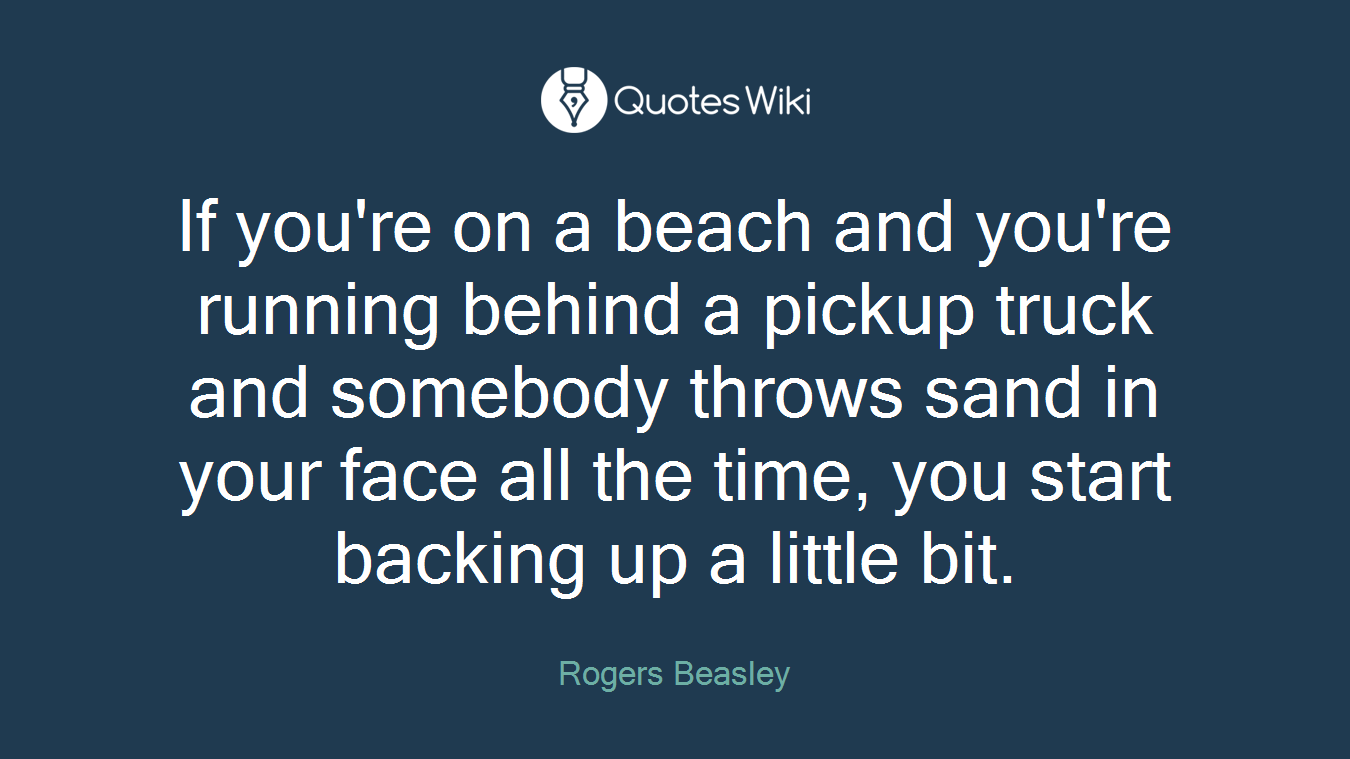 If you're on a beach and you're running behind a pickup truck and somebody throws sand in your face all the time, you start backing up a little bit.