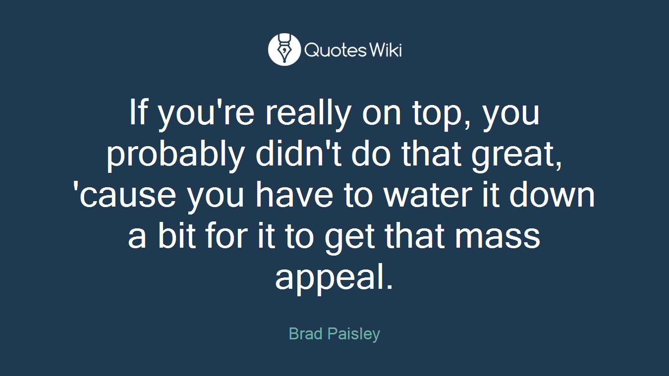 If you're really on top, you probably didn't do that great, 'cause you have to water it down a bit for it to get that mass appeal.