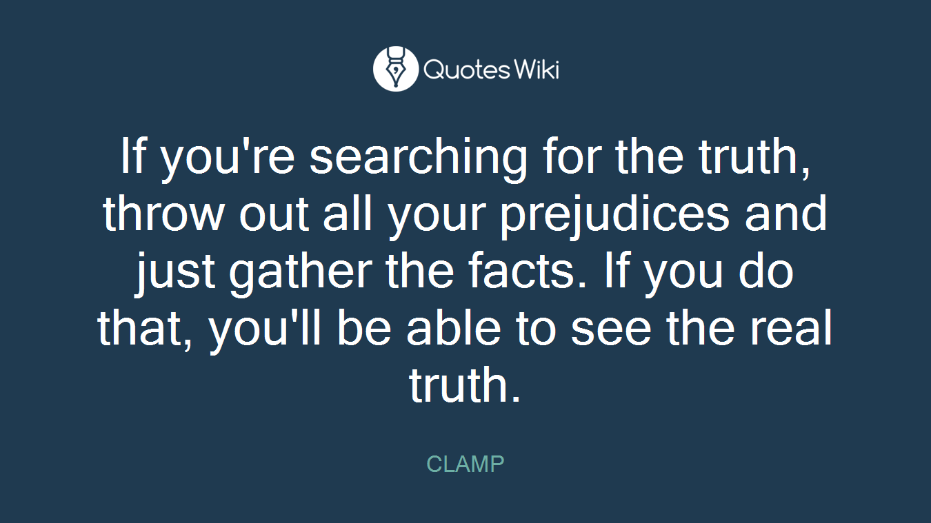 If you're searching for the truth, throw out all your prejudices and just gather the facts. If you do that, you'll be able to see the real truth.