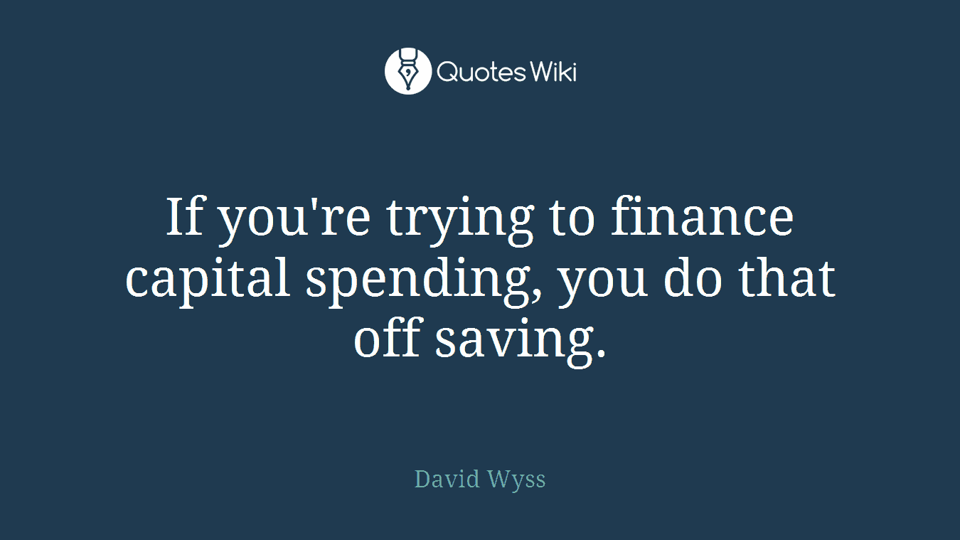If you're trying to finance capital spending, you do that off saving.