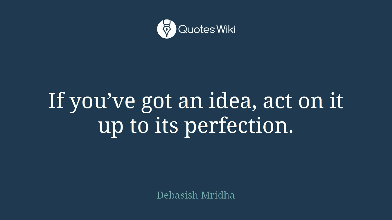 If you’ve got an idea, act on it up to its perfection.