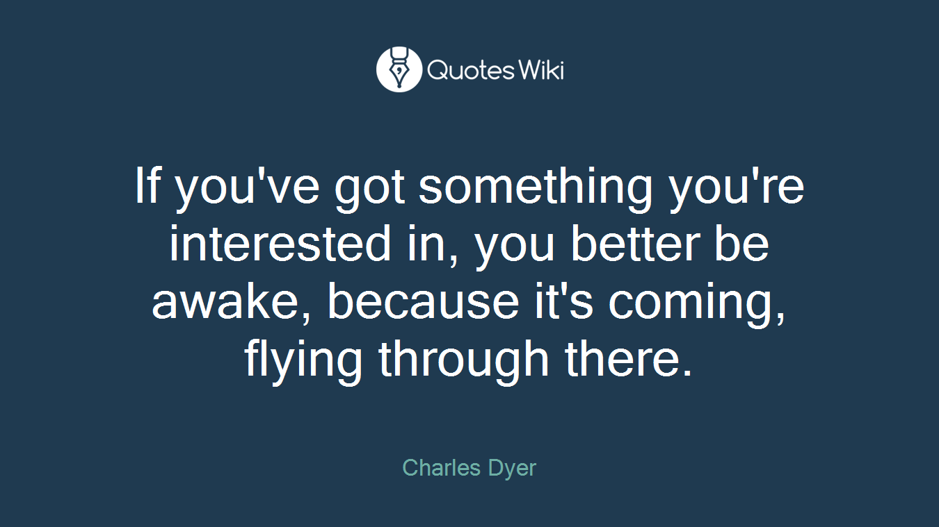 If you've got something you're interested in, you better be awake, because it's coming, flying through there.