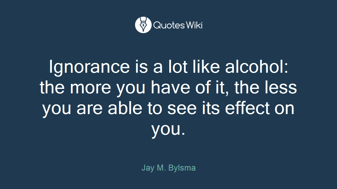 Ignorance is a lot like alcohol: the more you have of it, the less you are able to see its effect on you.