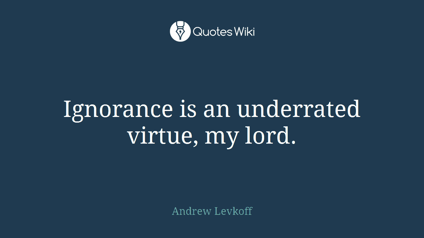 Ignorance is an underrated virtue, my lord.