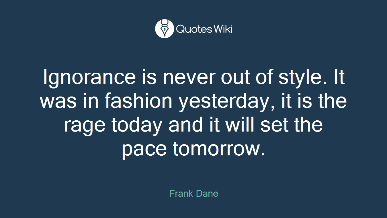 Ignorance is never out of style. It was in fashion yesterday, it is the rage today and it will set the pace tomorrow.