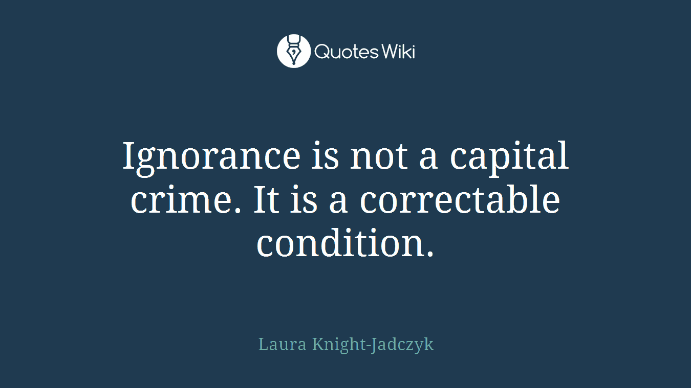Ignorance is not a capital crime. It is a correctable condition.