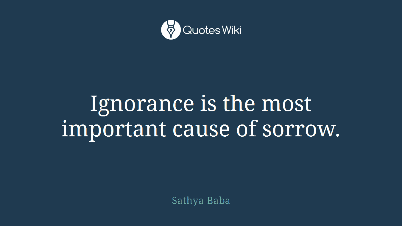 Ignorance is the most important cause of sorrow.