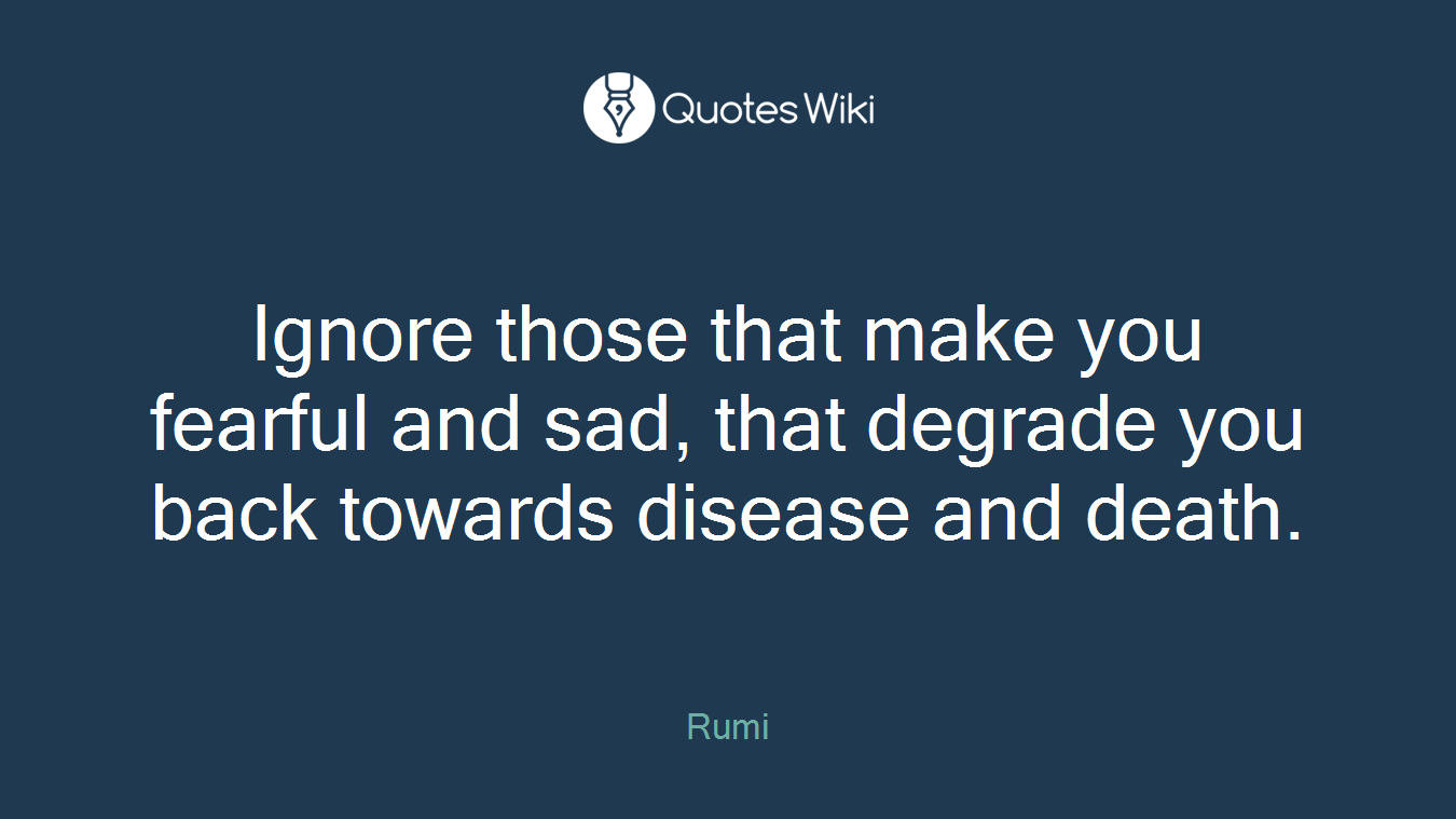 Ignore those that make you fearful and sad, that degrade you back towards disease and death.