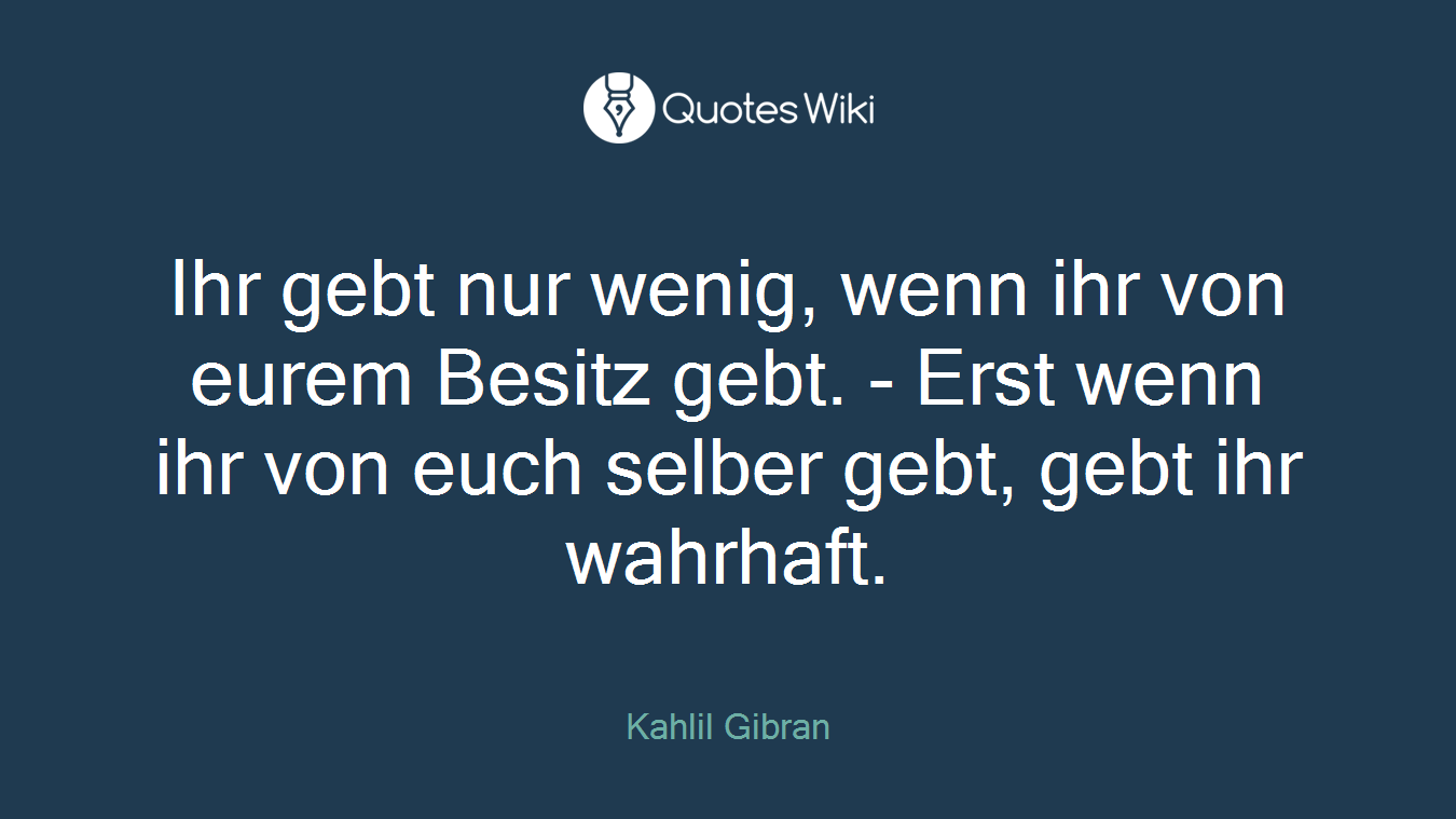 Ihr gebt nur wenig, wenn ihr von eurem Besitz gebt. - Erst wenn ihr von euch selber gebt, gebt ihr wahrhaft.