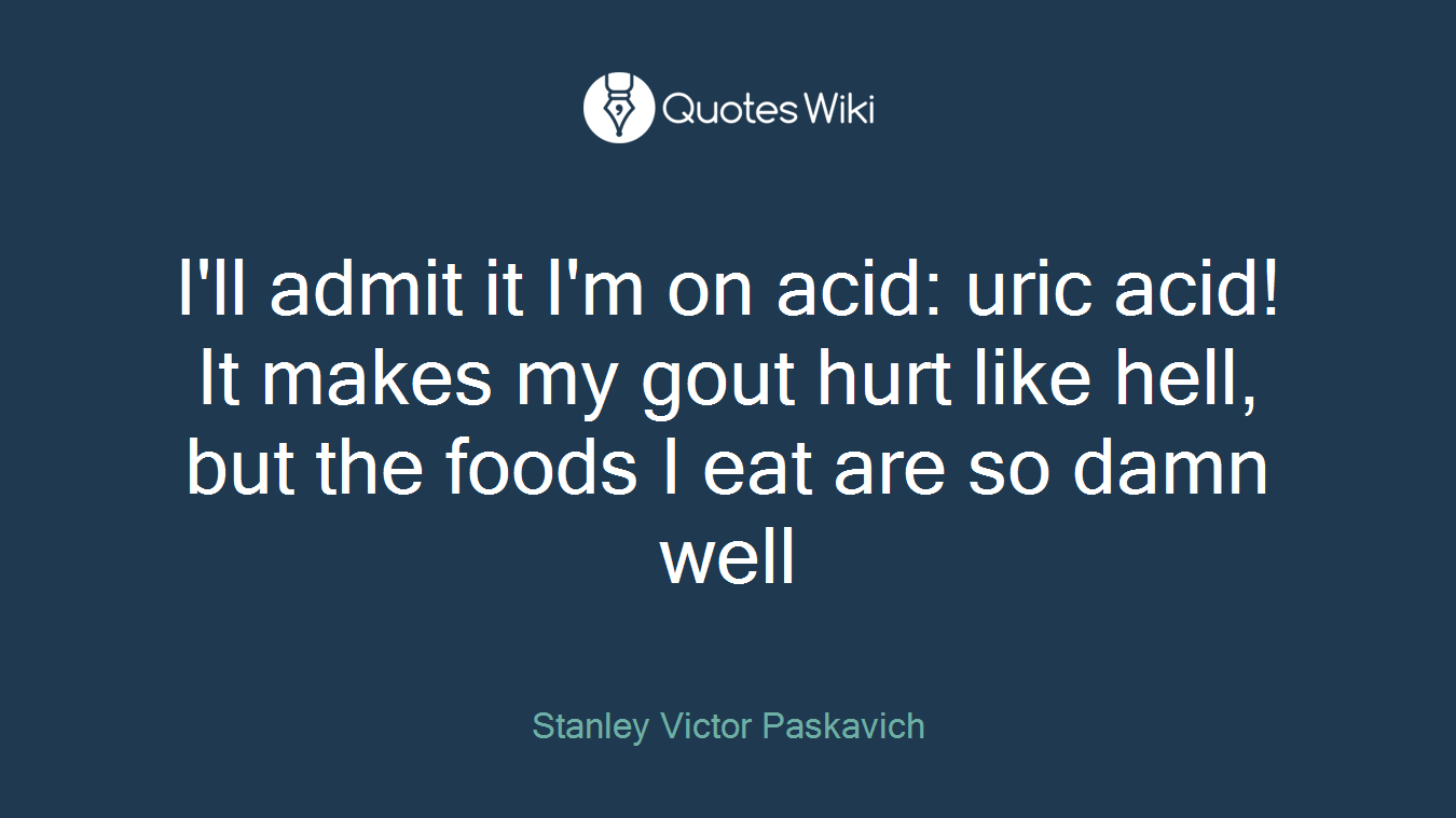 I'll admit it I'm on acid: uric acid! It makes my gout hurt like hell, but the foods I eat are so damn well