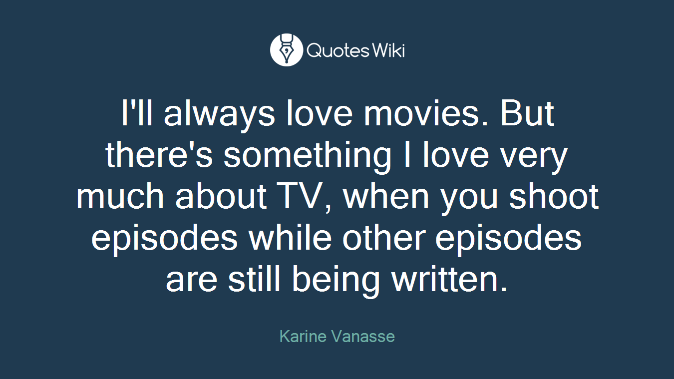 I'll always love movies. But there's something I love very much about TV, when you shoot episodes while other episodes are still being written.