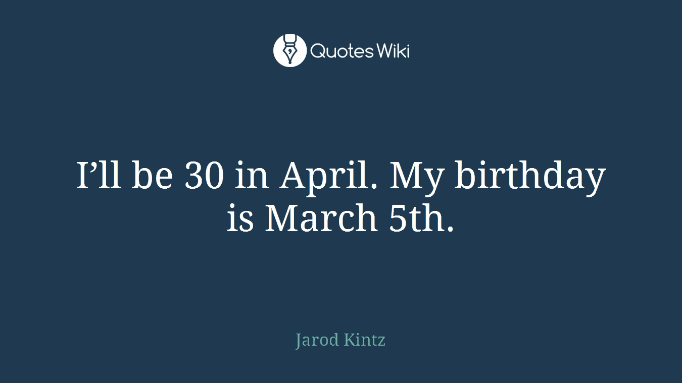 I’ll be 30 in April. My birthday is March 5th.