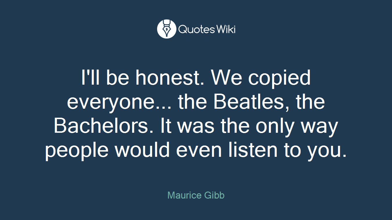 I'll be honest. We copied everyone... the Beatles, the Bachelors. It was the only way people would even listen to you.