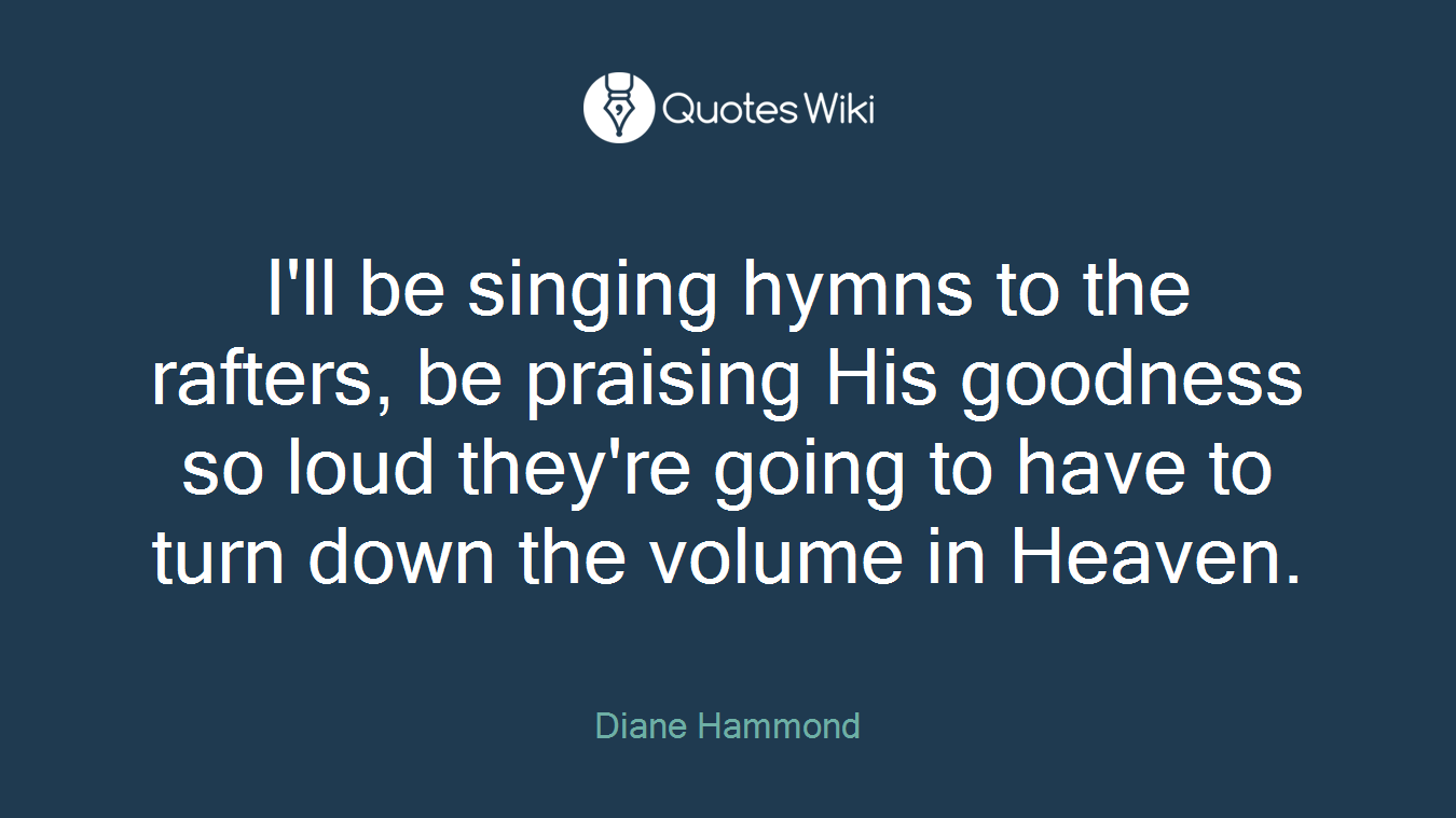 I'll be singing hymns to the rafters, be praising His goodness so loud they're going to have to turn down the volume in Heaven.