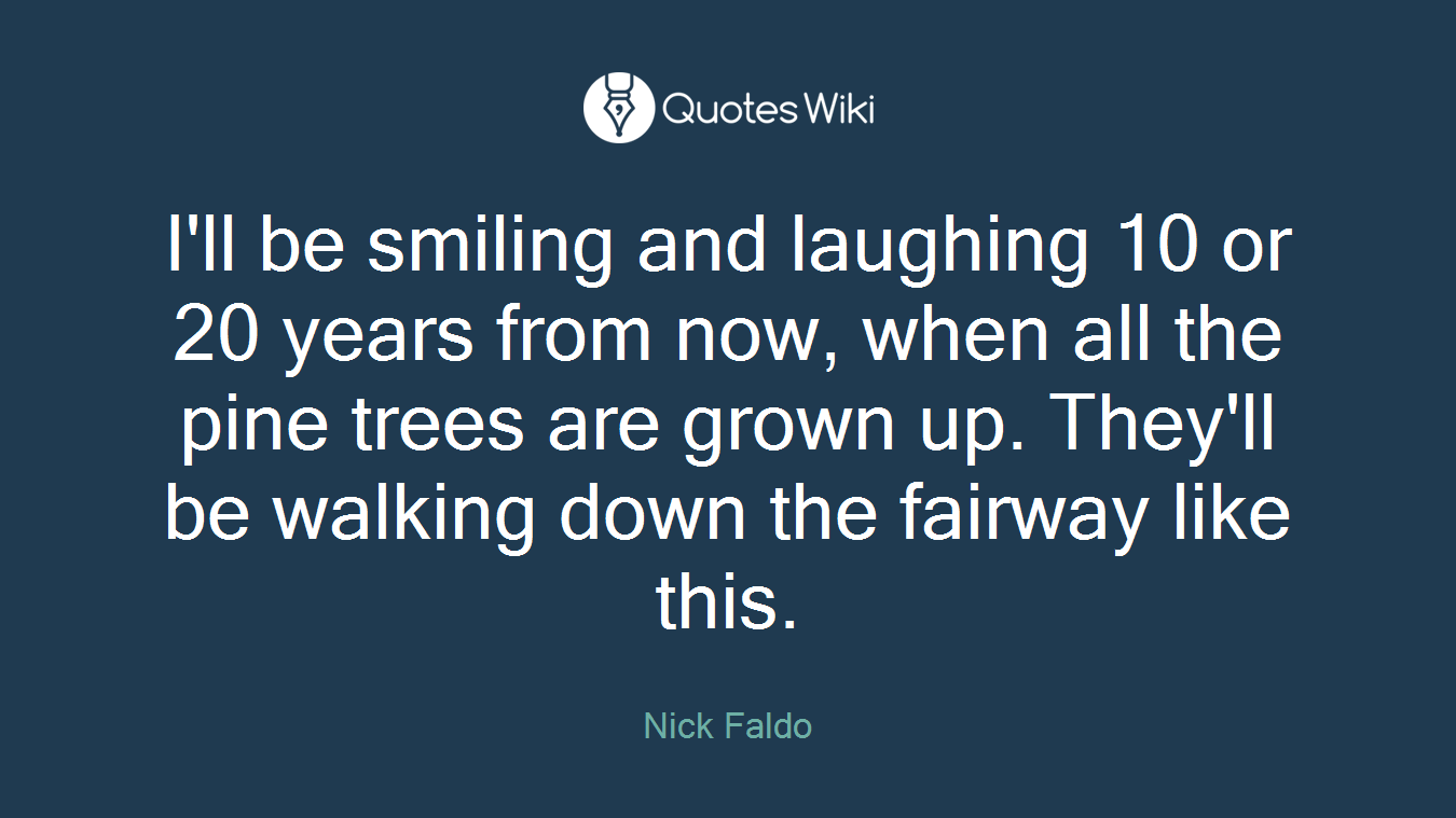 I'll be smiling and laughing 10 or 20 years from now, when all the pine trees are grown up. They'll be walking down the fairway like this.