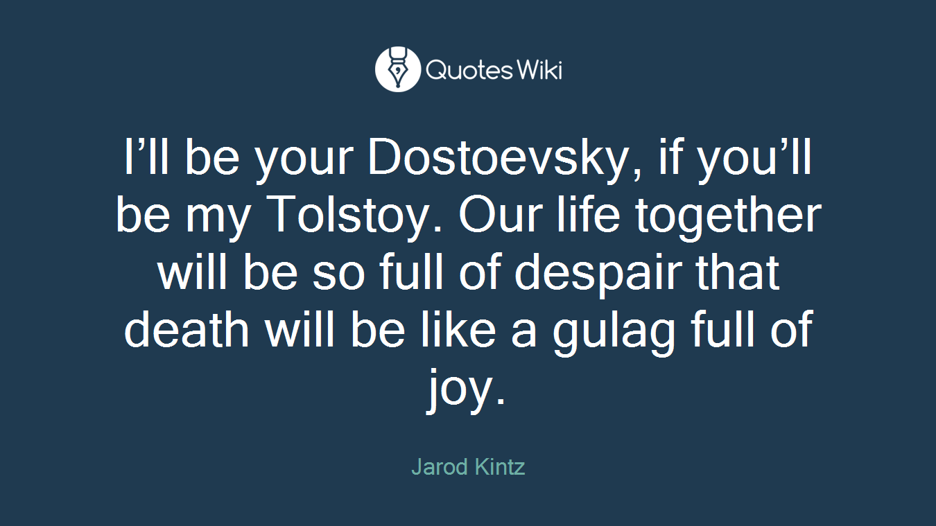 I’ll be your Dostoevsky, if you’ll be my Tolstoy. Our life together will be so full of despair that death will be like a gulag full of joy.