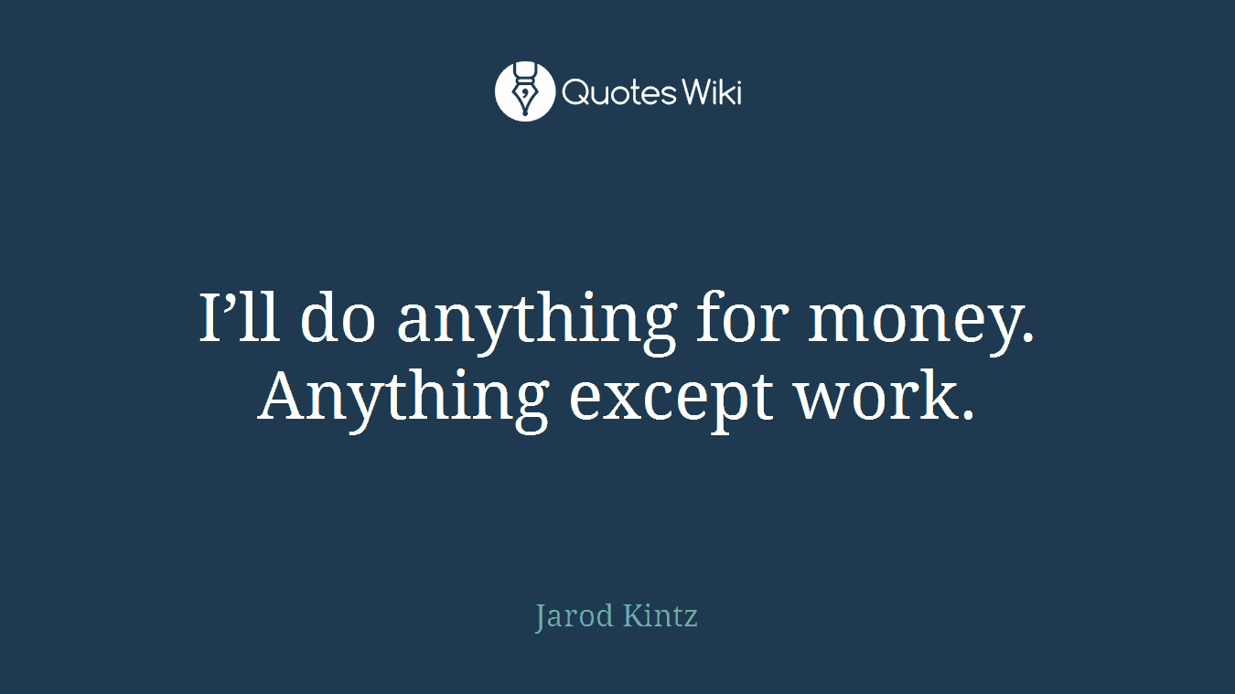 I’ll do anything for money. Anything except work.