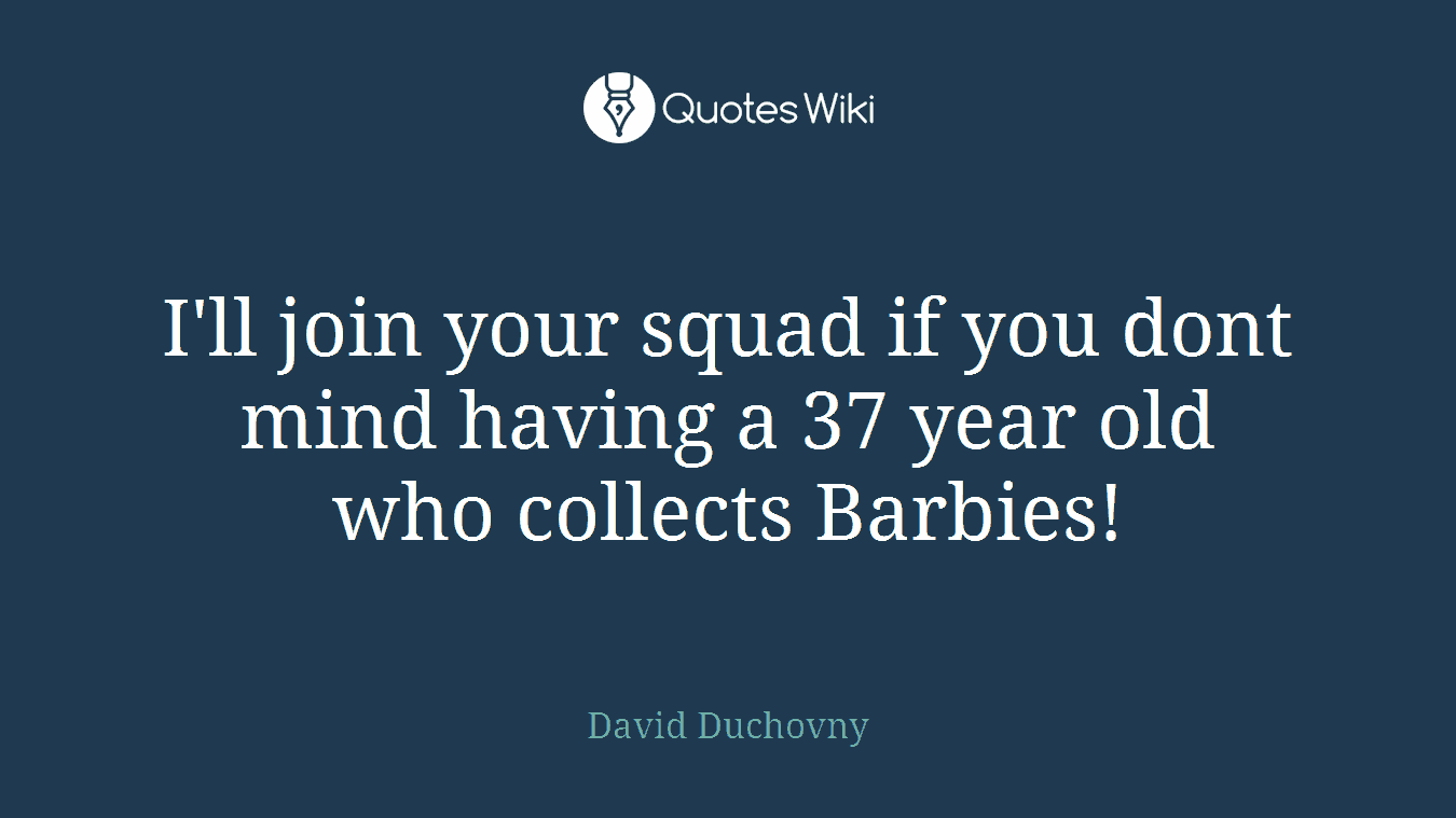 I'll join your squad if you dont mind having a 37 year old who collects Barbies!