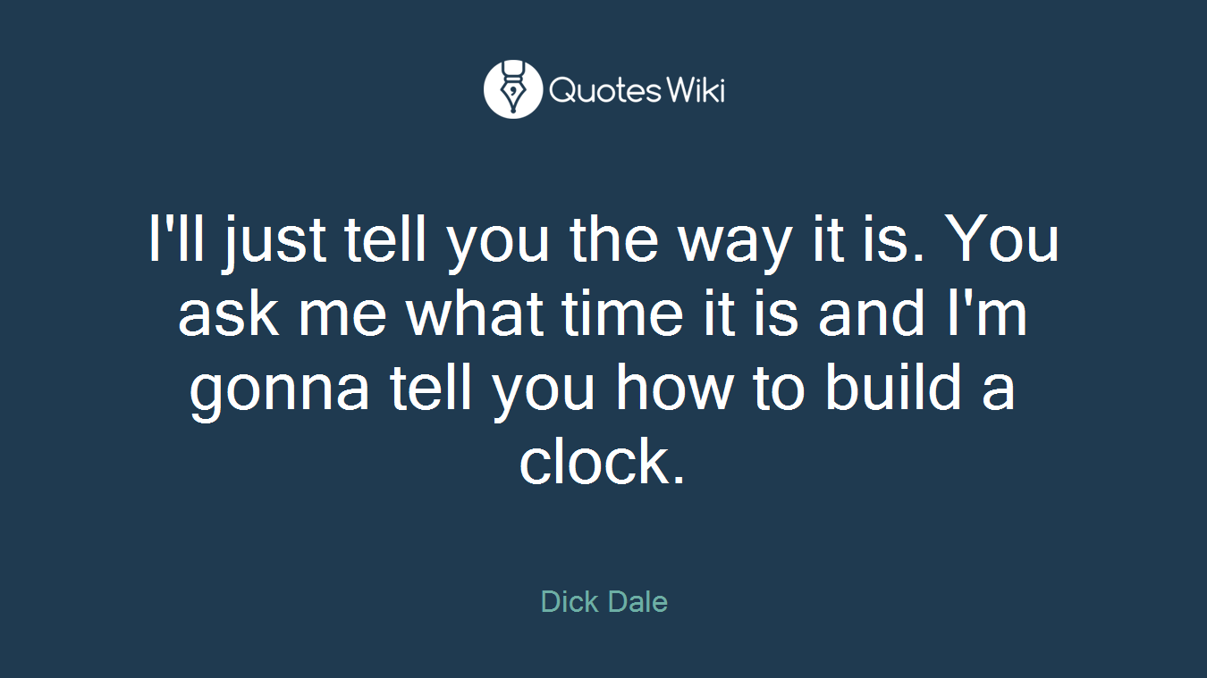 I'll just tell you the way it is. You ask me what time it is and I'm gonna tell you how to build a clock.