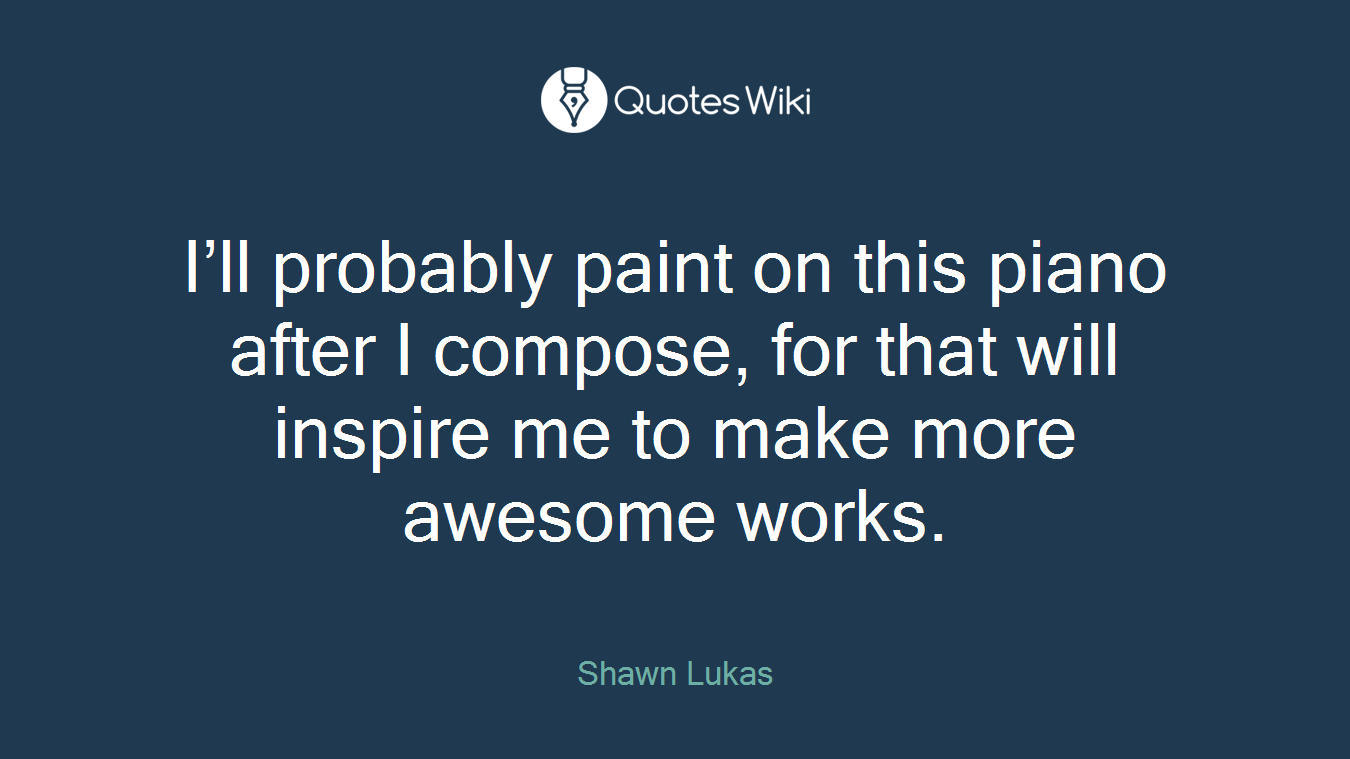 I’ll probably paint on this piano after I compose, for that will inspire me to make more awesome works.