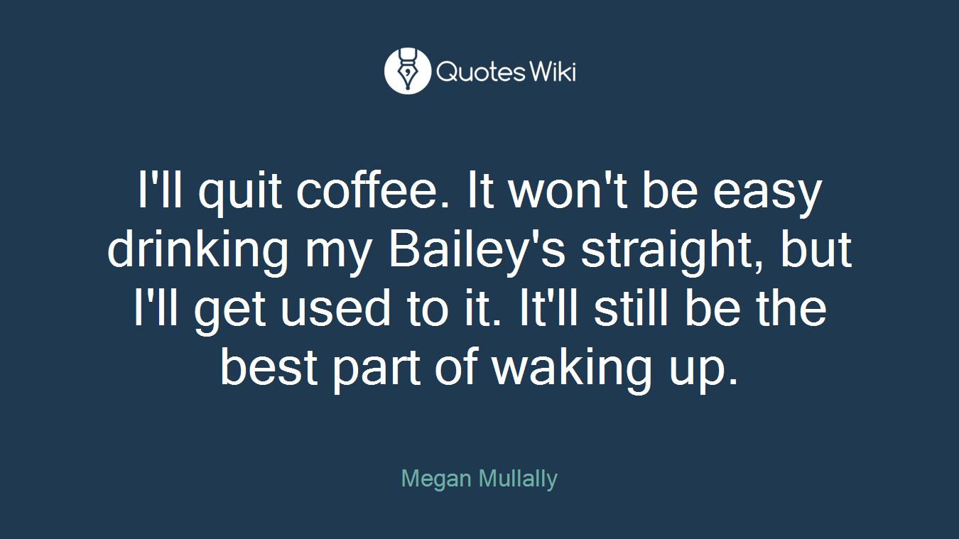 I'll quit coffee. It won't be easy drinking my Bailey's straight, but I'll get used to it. It'll still be the best part of waking up.